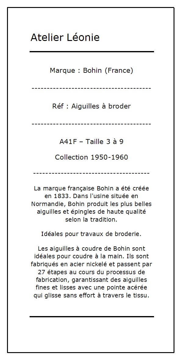 La marque française Bohin a été créée en 1833. Dans l'usine située en Normandie, Bohin produit les plus belles aiguilles et épingles de haute qualité selon la tradition. Idéales pour travaux de broderie. Les aiguilles à coudre de Bohin sont idéales pour coudre à la main. Ils sont fabriqués en acier nickelé et passent par 27 étapes au cours du processus de fabrication, garantissant des aiguilles fines et lisses avec une pointe acérée qui glisse sans effort à travers le tissu. 