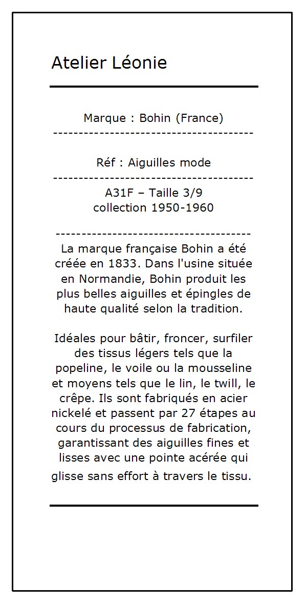 La marque française Bohin a été créée en 1833. Dans l'usine située en Normandie, Bohin produit les plus belles aiguilles et épingles de haute qualité selon la tradition.

Idéales pour bâtir, froncer, surfiler des tissus légers tels que la popeline, le voile ou la mousseline et moyens tels que le lin, le twill, le crêpe. Ils sont fabriqués en acier nickelé et passent par 27 étapes au cours du processus de fabrication, garantissant des aiguilles fines et lisses avec une pointe acérée qui glisse sans effort à travers le tissu. 

